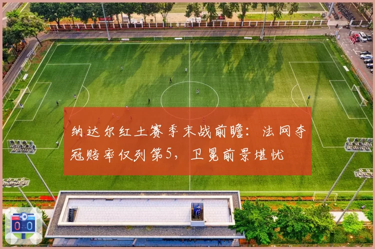 纳达尔红土赛季末战前瞻:法网夺冠赔率仅列第5,卫冕前景堪忧