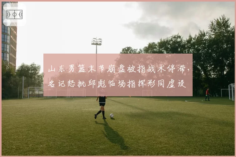 山东男篮末节崩盘被指战术停滞，名记怒批邱彪临场指挥形同虚设