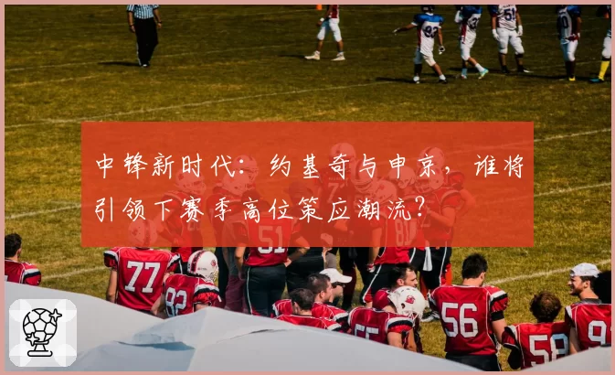 中锋新时代：约基奇与申京，谁将引领下赛季高位策应潮流？