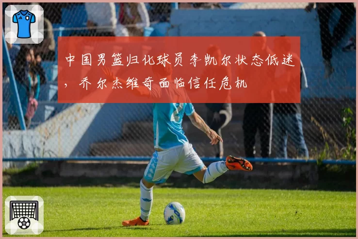 中国男篮归化球员李凯尔状态低迷,乔尔杰维奇面临信任危机