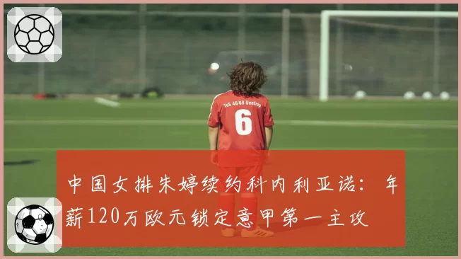 中国女排朱婷续约科内利亚诺：年薪120万欧元锁定意甲第一主攻