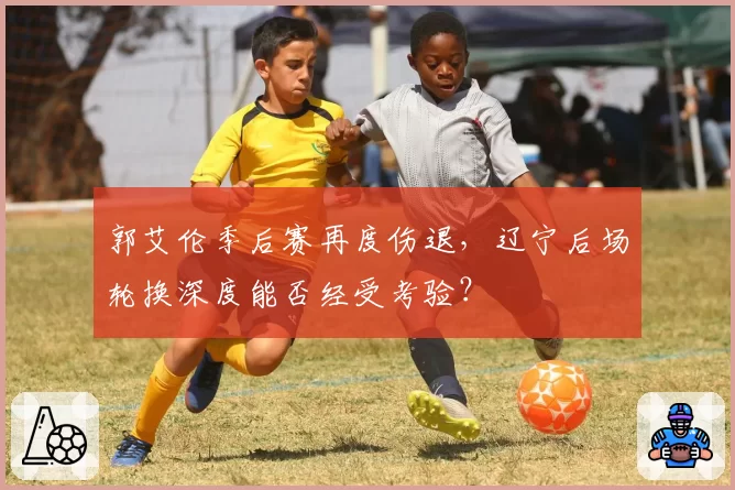 郭艾伦季后赛再度伤退，辽宁后场轮换深度能否经受考验？