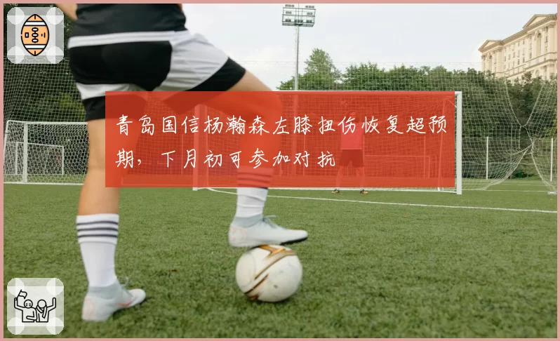 青岛国信杨瀚森左膝扭伤恢复超预期,下月初可参加对抗