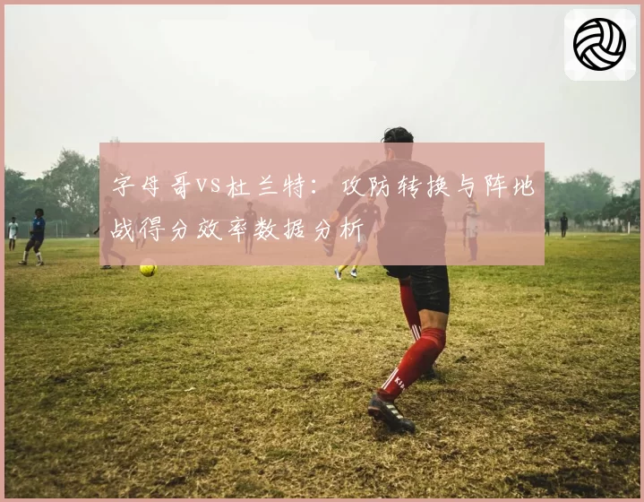 字母哥vs杜兰特：攻防转换与阵地战得分效率数据分析
