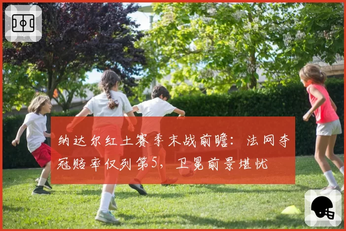 纳达尔红土赛季末战前瞻：法网夺冠赔率仅列第5，卫冕前景堪忧