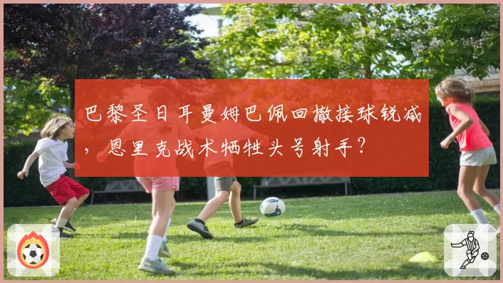 巴黎圣日耳曼姆巴佩回撤接球锐减，恩里克战术牺牲头号射手？