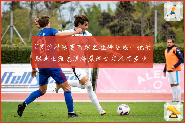 C罗沙特联赛百球里程碑达成，他的职业生涯总进球最终会定格在多少？