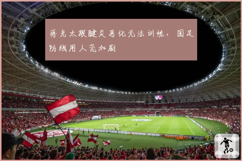 蒋光太跟腱炎恶化无法训练,国足防线用人荒加剧