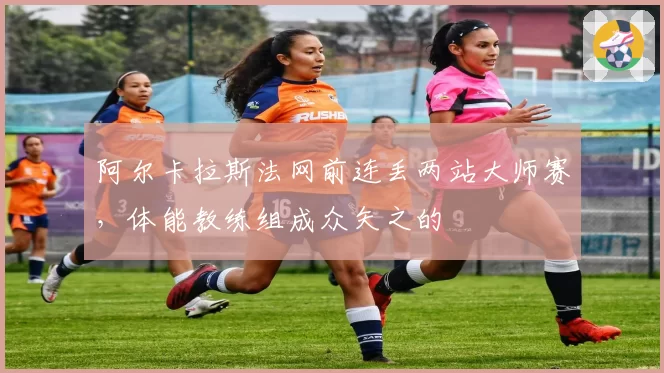 阿尔卡拉斯法网前连丢两站大师赛,体能教练组成众矢之的