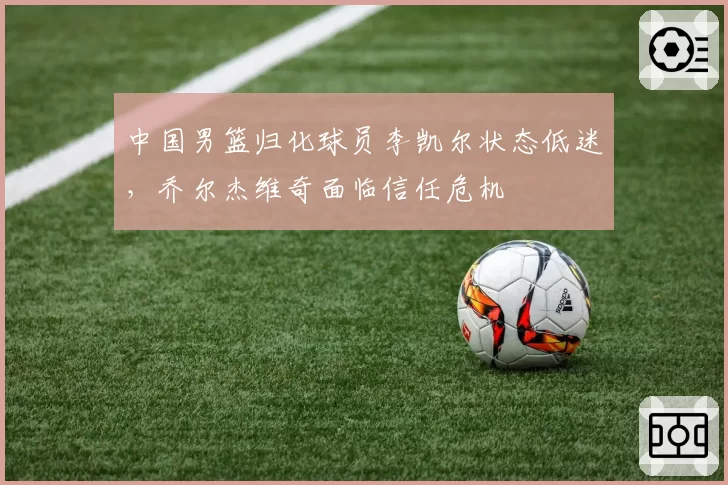 中国男篮归化球员李凯尔状态低迷,乔尔杰维奇面临信任危机