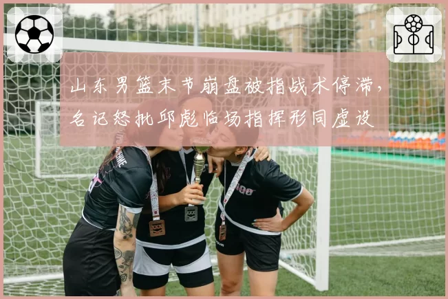 山东男篮末节崩盘被指战术停滞,名记怒批邱彪临场指挥形同虚设