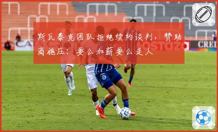斯瓦泰克团队拒绝续约谈判,赞助商施压:要么加薪要么走人