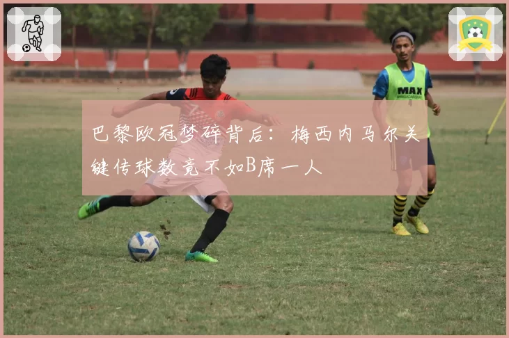 巴黎欧冠梦碎背后：梅西内马尔关键传球数竟不如B席一人