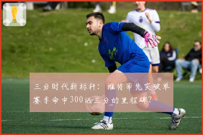 三分时代新标杆：谁将率先突破单赛季命中300记三分的里程碑？