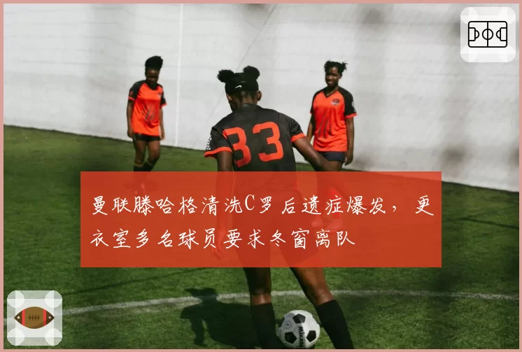 曼联滕哈格清洗C罗后遗症爆发，更衣室多名球员要求冬窗离队