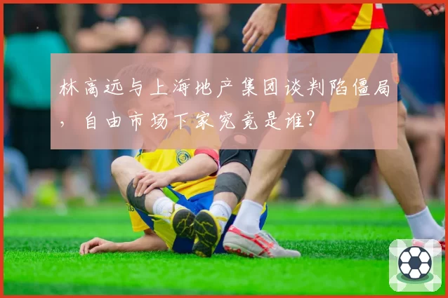 林高远与上海地产集团谈判陷僵局,自由市场下家究竟是谁?