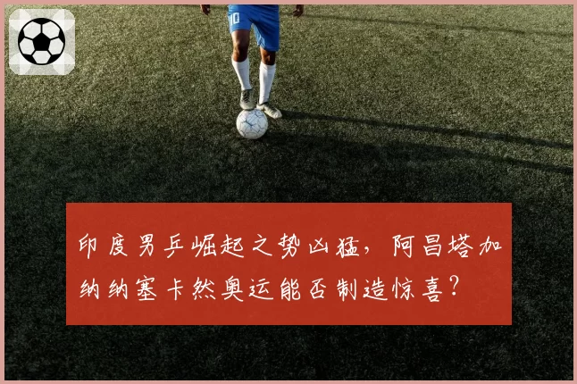 印度男乒崛起之势凶猛,阿昌塔加纳纳塞卡然奥运能否制造惊喜?