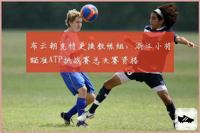 布云朝克特更换教练组,浙江小将瞄准ATP挑战赛总决赛资格