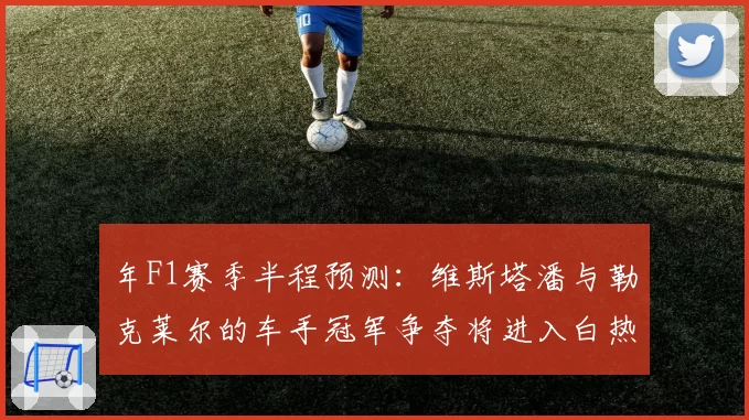 年F1赛季半程预测：维斯塔潘与勒克莱尔的车手冠军争夺将进入白热化？