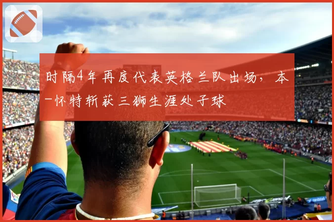 时隔4年再度代表英格兰队出场，本-怀特斩获三狮生涯处子球