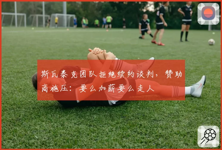 斯瓦泰克团队拒绝续约谈判，赞助商施压：要么加薪要么走人