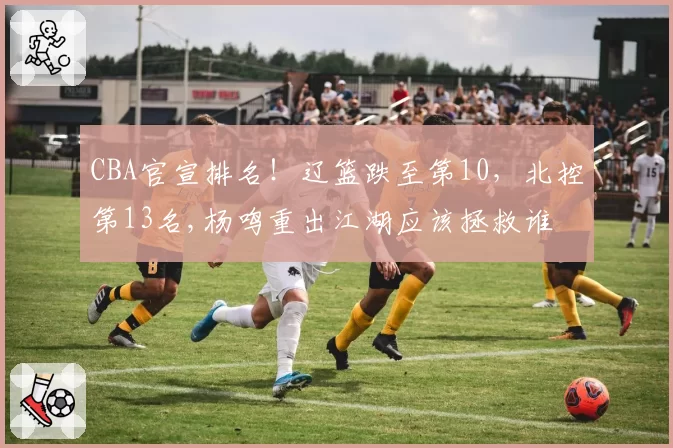CBA官宣排名!辽篮跌至第10,北控第13名,杨鸣重出江湖应该拯救谁