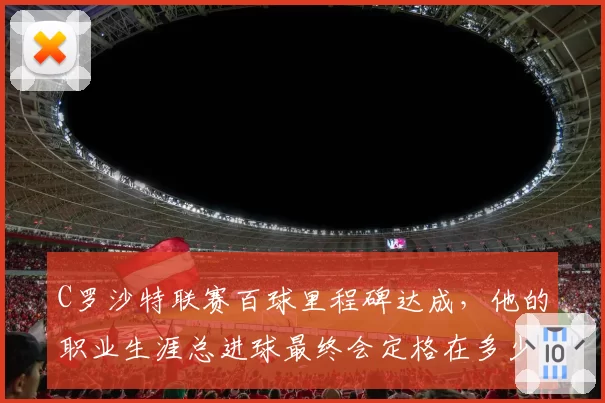 C罗沙特联赛百球里程碑达成，他的职业生涯总进球最终会定格在多少？