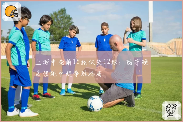 上海申花前15轮仅失12球,防守硬度领跑中超争冠格局