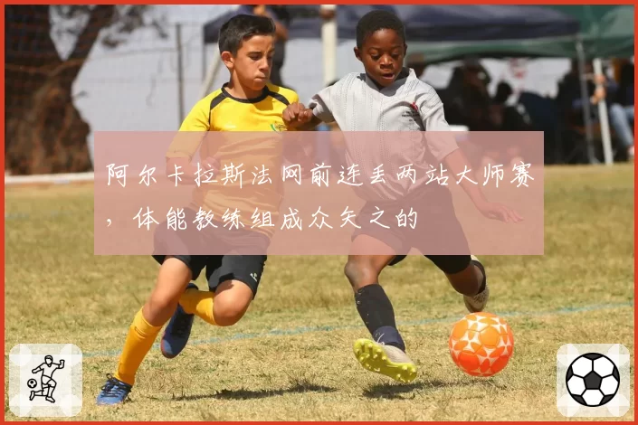 阿尔卡拉斯法网前连丢两站大师赛，体能教练组成众矢之的