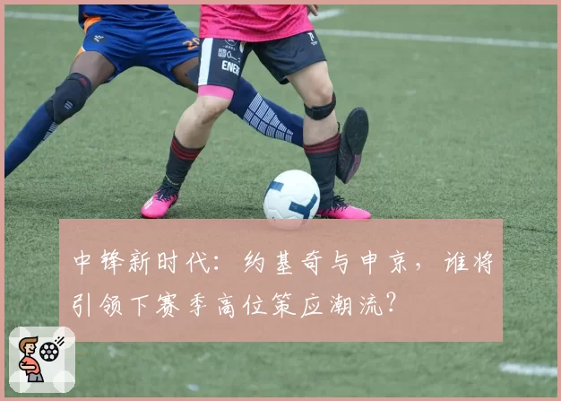 中锋新时代：约基奇与申京，谁将引领下赛季高位策应潮流？