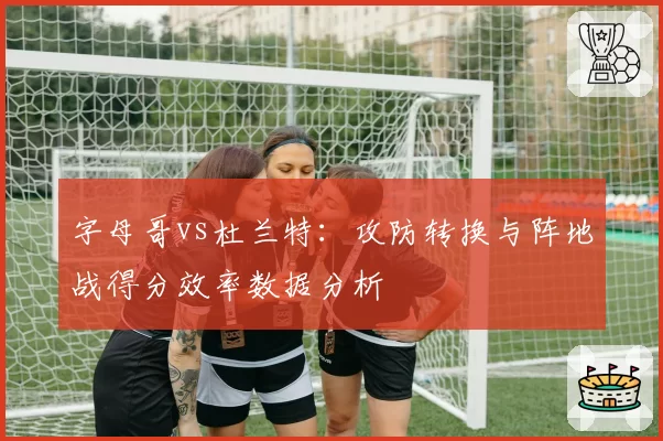 字母哥vs杜兰特：攻防转换与阵地战得分效率数据分析
