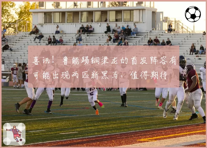 喜讯！鲁能踢铜梁龙的首发阵容有可能出现两匹新黑马，值得期待