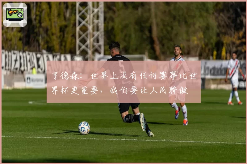 亨德森：世界上没有任何赛事比世界杯更重要，我们要让人民骄傲