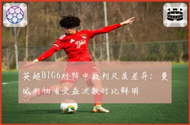 英超BIG6对阵中裁判尺度差异：曼城利物浦受益次数对比鲜明