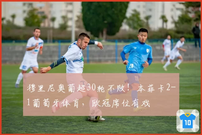 穆里尼奥葡超30轮不败！本菲卡2-1葡萄牙体育，欧冠席位有戏