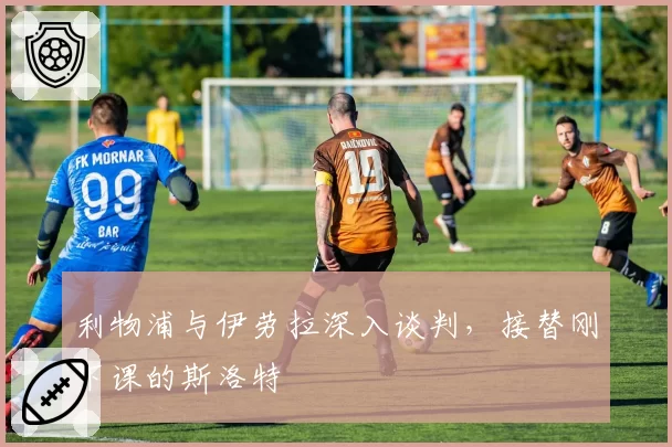 利物浦与伊劳拉深入谈判，接替刚下课的斯洛特